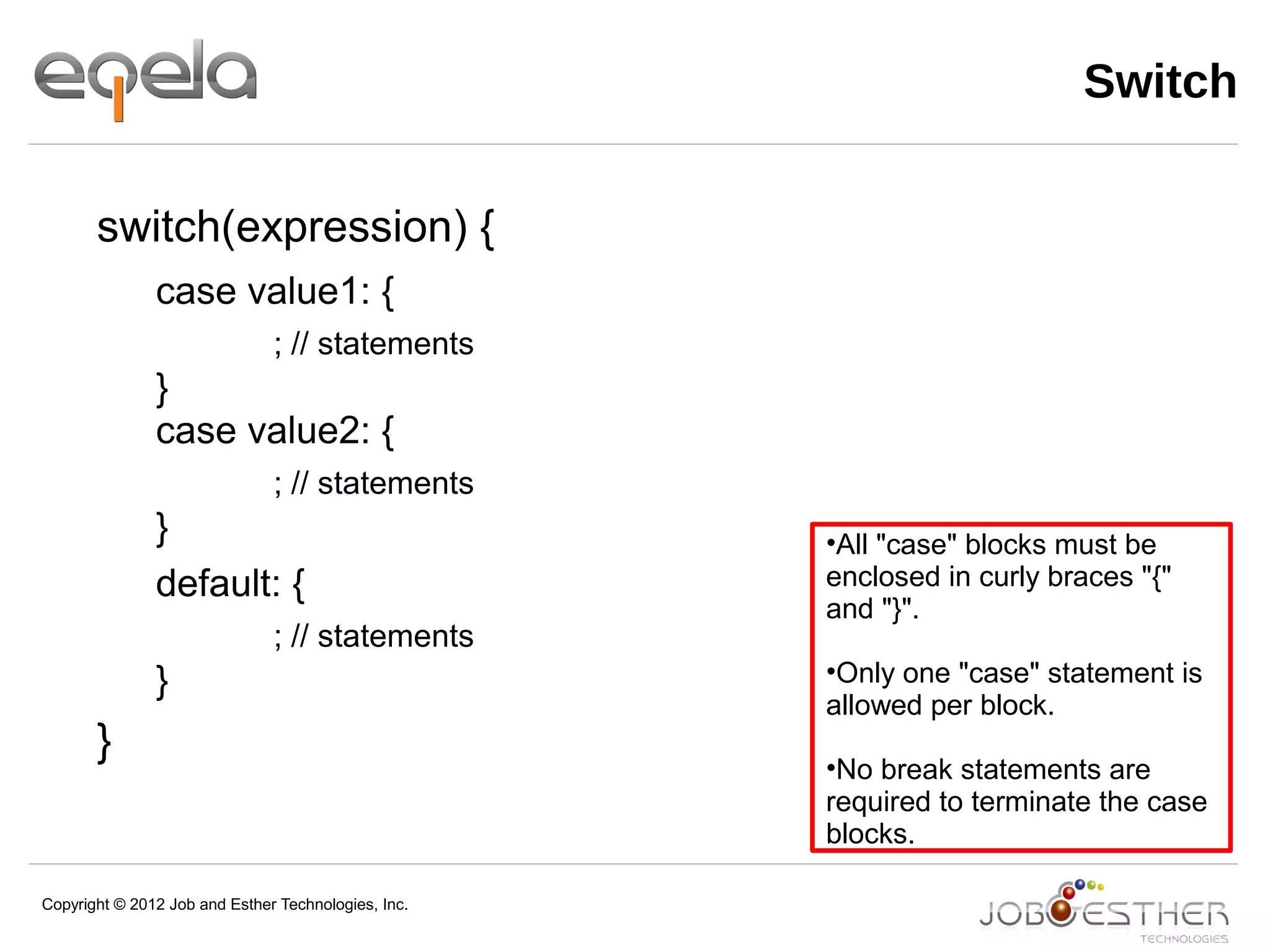 Copyright © 2012 Job and Esther Technologies, Inc.
Switch
switch(expression) {
case value1: {
; // statements
}
case value2: {
; // statements
}
default: {
; // statements
}
}
•All "case" blocks must be
enclosed in curly braces "{"
and "}".
•Only one "case" statement is
allowed per block.
•No break statements are
required to terminate the case
blocks.
 