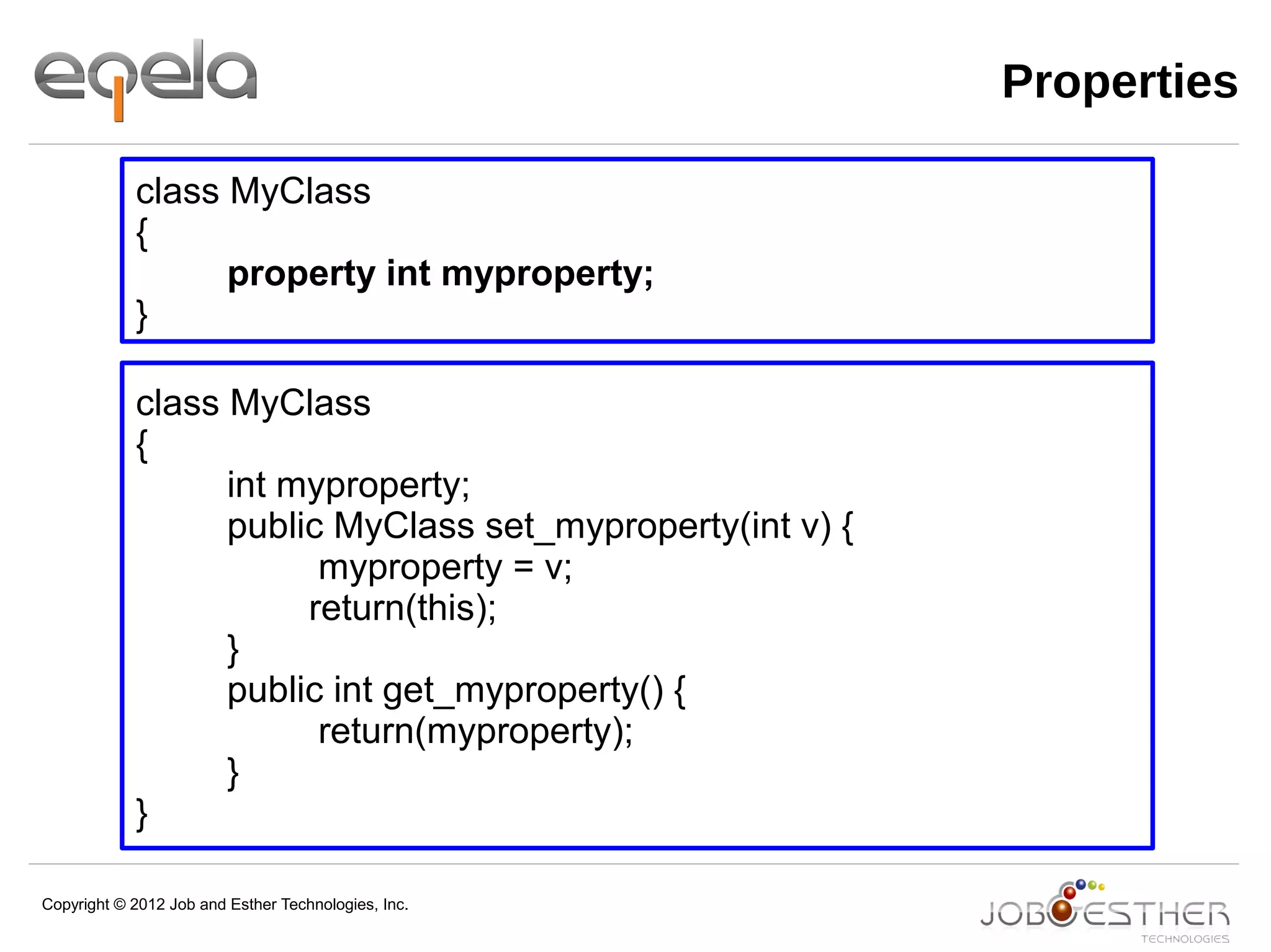 Copyright © 2012 Job and Esther Technologies, Inc.
Properties
class MyClass
{
property int myproperty;
}
class MyClass
{
int myproperty;
public MyClass set_myproperty(int v) {
myproperty = v;
return(this);
}
public int get_myproperty() {
return(myproperty);
}
}
 