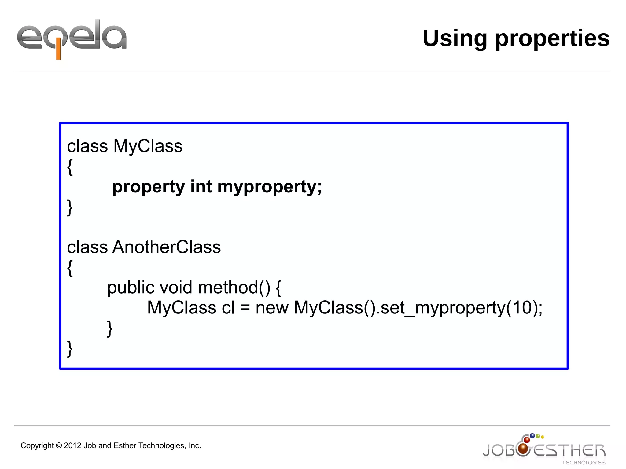 Copyright © 2012 Job and Esther Technologies, Inc.
class MyClass
{
property int myproperty;
}
class AnotherClass
{
public void method() {
MyClass cl = new MyClass().set_myproperty(10);
}
}
Using properties
 