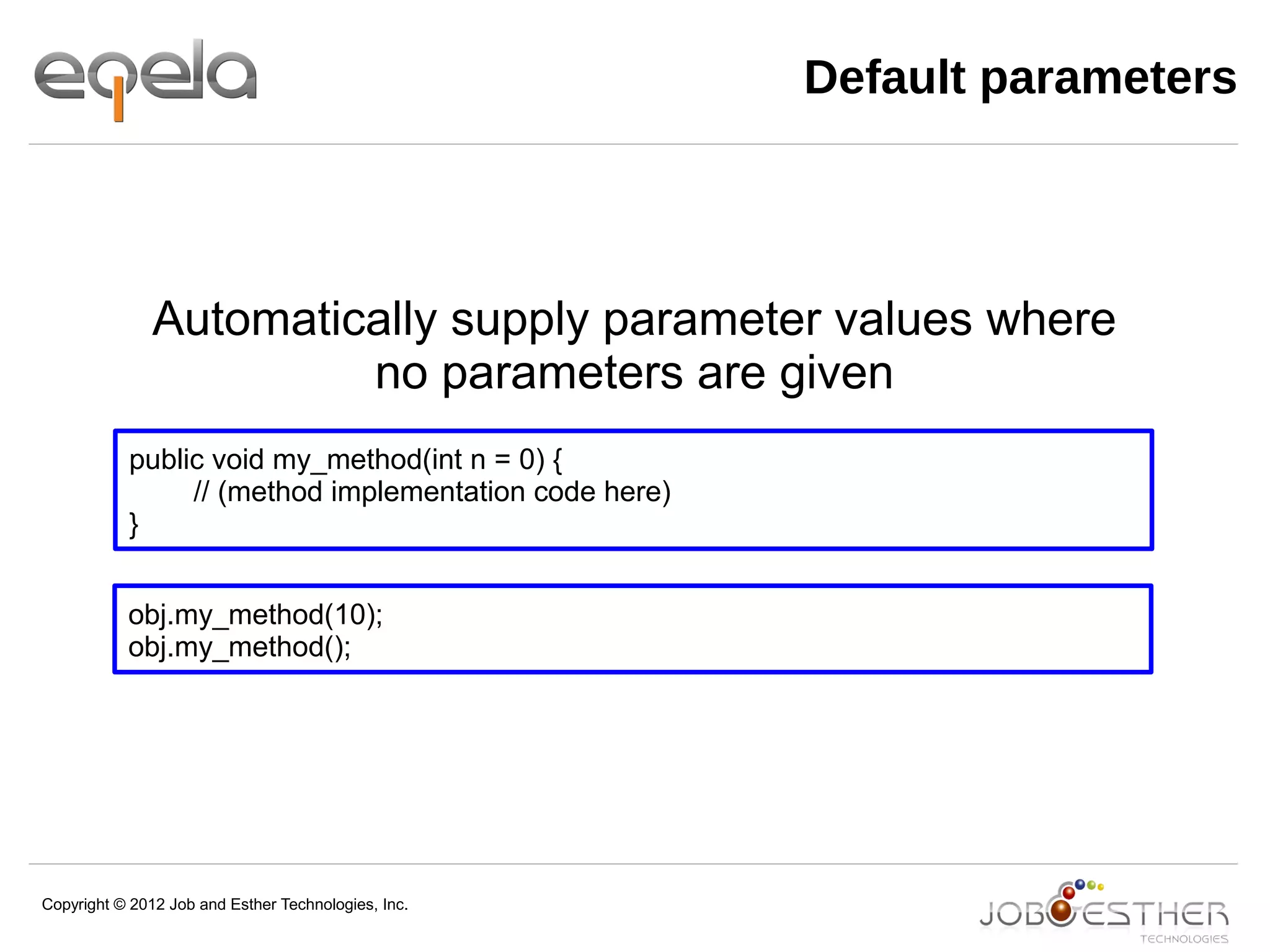 Copyright © 2012 Job and Esther Technologies, Inc.
Default parameters
public void my_method(int n = 0) {
// (method implementation code here)
}
obj.my_method(10);
obj.my_method();
Automatically supply parameter values where
no parameters are given
 