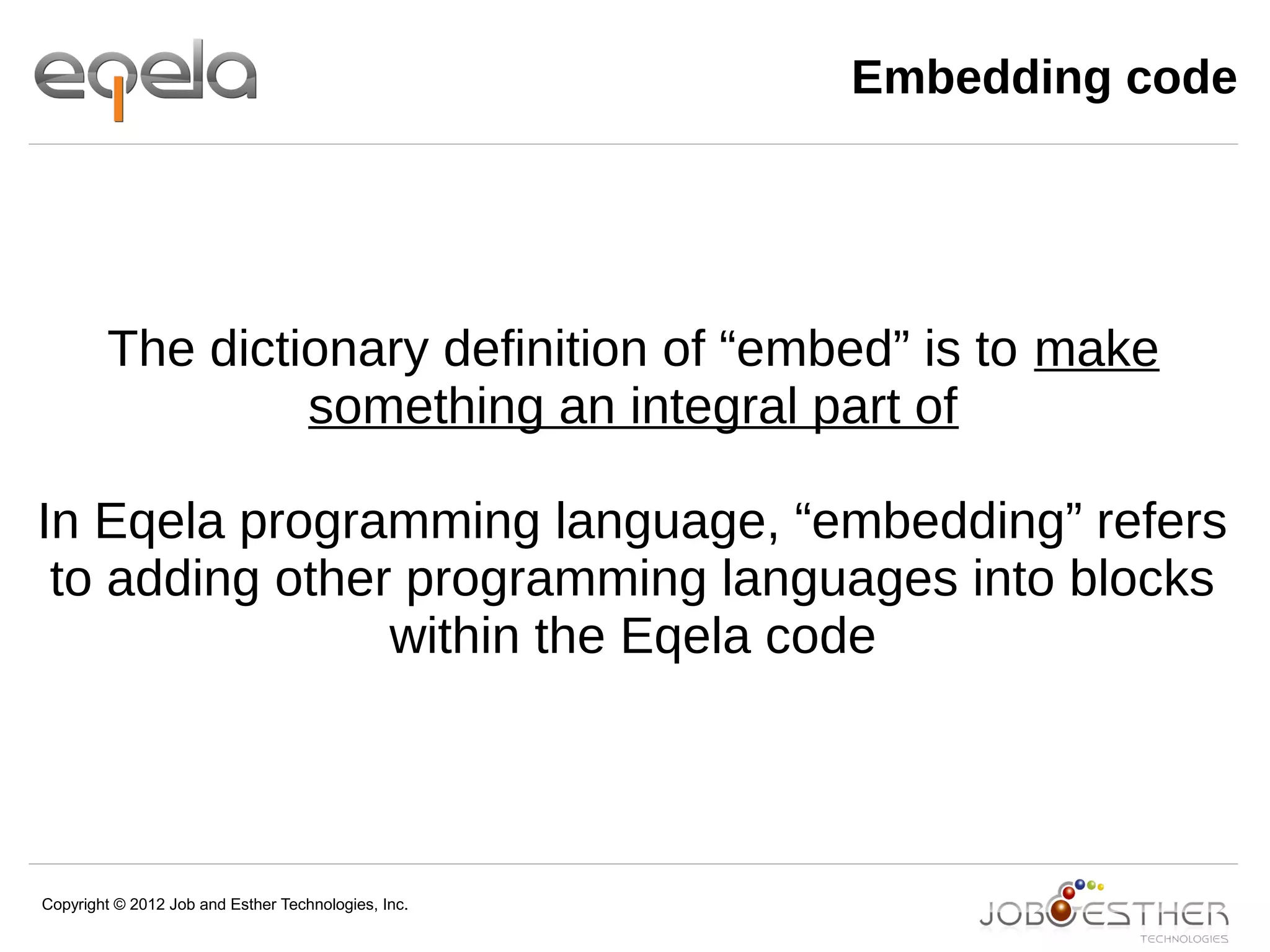 Copyright © 2012 Job and Esther Technologies, Inc.
Embedding code
The dictionary definition of “embed” is to make
something an integral part of
In Eqela programming language, “embedding” refers
to adding other programming languages into blocks
within the Eqela code
 