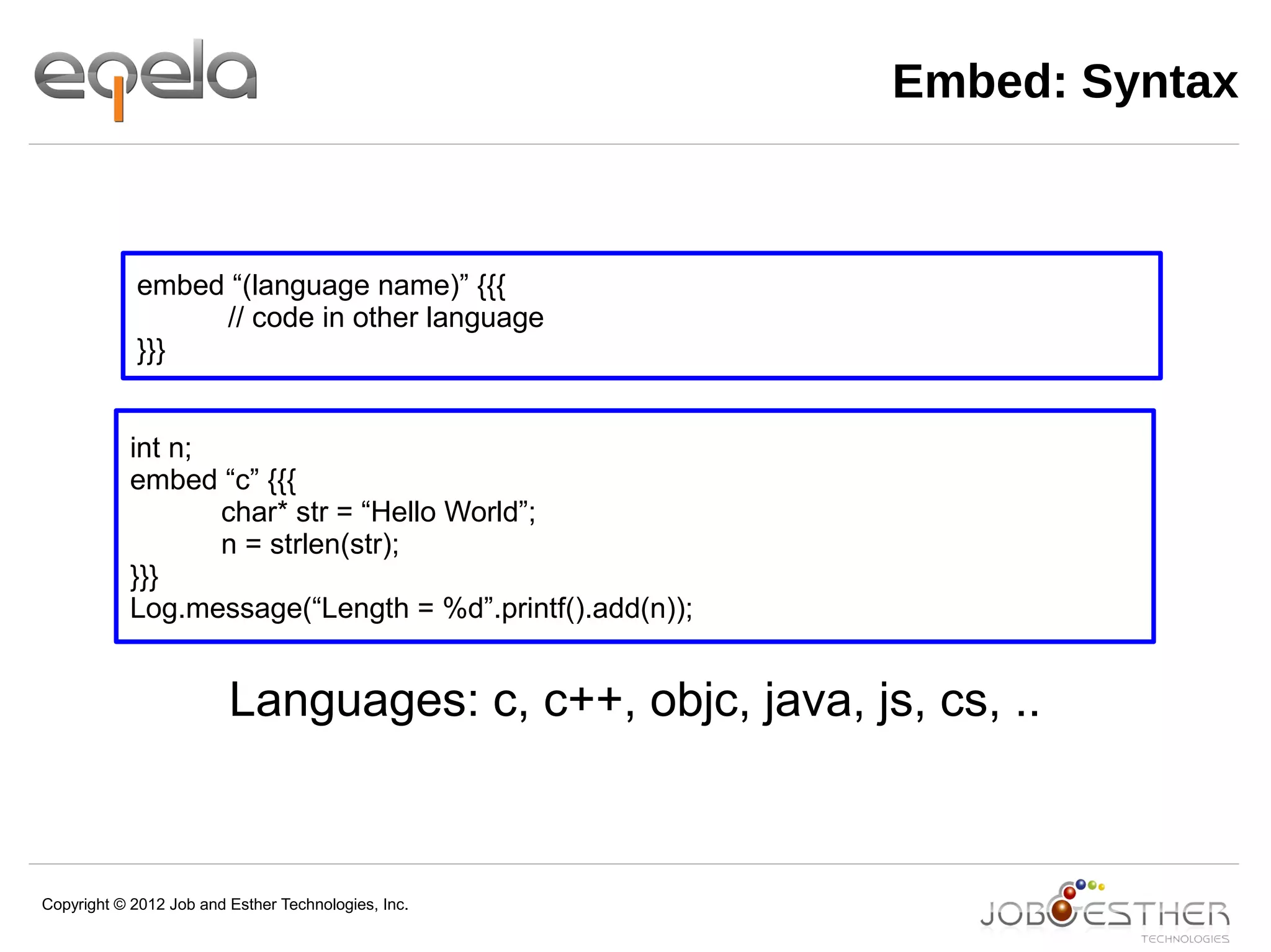 Copyright © 2012 Job and Esther Technologies, Inc.
Embed: Syntax
embed “(language name)” {{{
// code in other language
}}}
Languages: c, c++, objc, java, js, cs, ..
int n;
embed “c” {{{
char* str = “Hello World”;
n = strlen(str);
}}}
Log.message(“Length = %d”.printf().add(n));
 