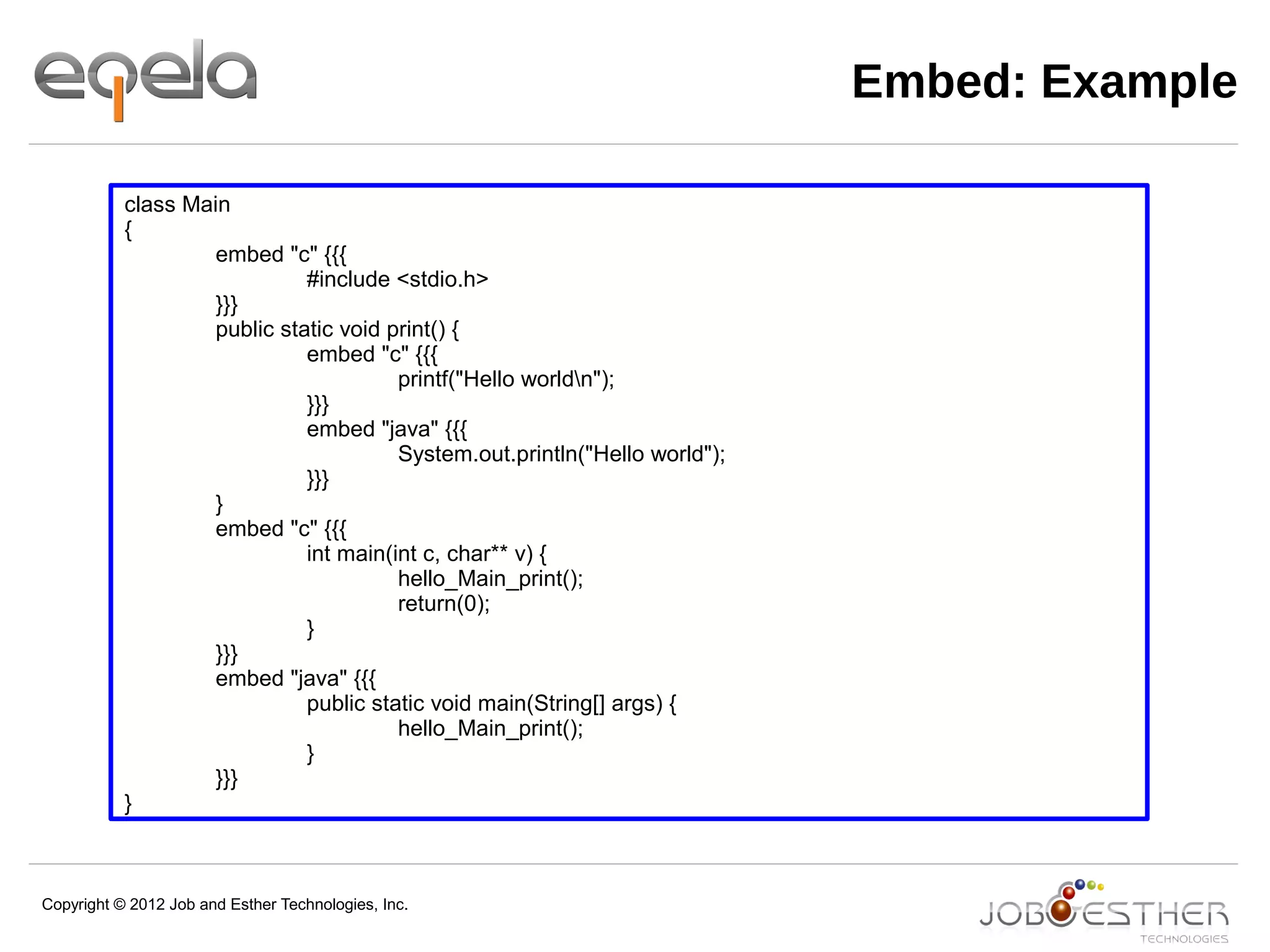 Copyright © 2012 Job and Esther Technologies, Inc.
Embed: Example
class Main
{
embed "c" {{{
#include <stdio.h>
}}}
public static void print() {
embed "c" {{{
printf("Hello worldn");
}}}
embed "java" {{{
System.out.println("Hello world");
}}}
}
embed "c" {{{
int main(int c, char** v) {
hello_Main_print();
return(0);
}
}}}
embed "java" {{{
public static void main(String[] args) {
hello_Main_print();
}
}}}
}
 