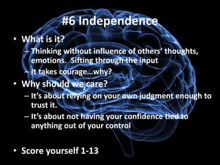 #6 Independence
• What is it?
  – Thinking without influence of others’ thoughts,
    emotions. Sifting through the input
  – It takes courage…why?
• Why should we care?
  – It’s about relying on your own judgment enough to
    trust it.
  – It’s about not having your confidence tied to
    anything out of your control

• Score yourself 1-13
 