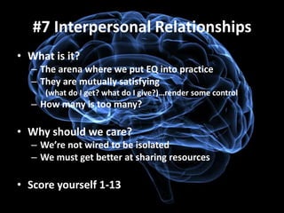 #7 Interpersonal Relationships
• What is it?
  – The arena where we put EQ into practice
  – They are mutually satisfying
     (what do I get? what do I give?)…render some control
  – How many is too many?

• Why should we care?
  – We’re not wired to be isolated
  – We must get better at sharing resources

• Score yourself 1-13
 
