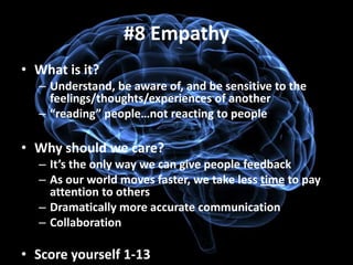 #8 Empathy
• What is it?
  – Understand, be aware of, and be sensitive to the
    feelings/thoughts/experiences of another
  – “reading” people…not reacting to people

• Why should we care?
  – It’s the only way we can give people feedback
  – As our world moves faster, we take less time to pay
    attention to others
  – Dramatically more accurate communication
  – Collaboration

• Score yourself 1-13
 