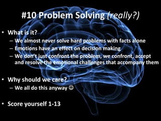#10 Problem Solving (really?)
• What is it?
  – We almost never solve hard problems with facts alone
  – Emotions have an effect on decision making
  – We don’t just confront the problem, we confront, accept
    and resolve the emotional challenges that accompany them


• Why should we care?
  – We all do this anyway 

• Score yourself 1-13
 