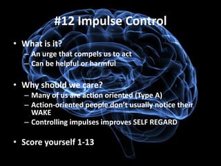 #12 Impulse Control
• What is it?
  – An urge that compels us to act
  – Can be helpful or harmful

• Why should we care?
  – Many of us are action oriented (Type A)
  – Action-oriented people don’t usually notice their
    WAKE
  – Controlling impulses improves SELF REGARD

• Score yourself 1-13
 