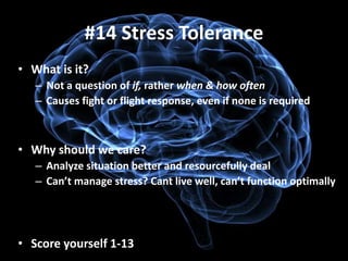 #14 Stress Tolerance
• What is it?
   – Not a question of if, rather when & how often
   – Causes fight or flight response, even if none is required



• Why should we care?
   – Analyze situation better and resourcefully deal
   – Can’t manage stress? Cant live well, can’t function optimally




• Score yourself 1-13
 