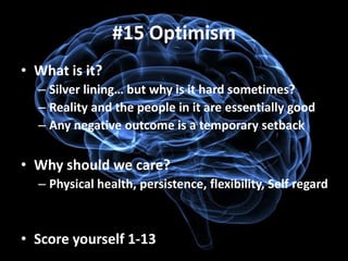 #15 Optimism
• What is it?
  – Silver lining… but why is it hard sometimes?
  – Reality and the people in it are essentially good
  – Any negative outcome is a temporary setback

• Why should we care?
  – Physical health, persistence, flexibility, Self regard



• Score yourself 1-13
 