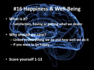 #16 Happiness & Well-Being
• What is it?
  – Satisfaction, having or getting what we desire

• Why should we care?
  – Linked to everything we do and how well we do it
  – If you want to be happy….



• Score yourself 1-13
 