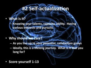 #2 Self-actualization
• What is it?
  – Knowing your talents, capacity, ability. Having
    various interests and pursuits.


• Why should we care?
  – As you live up to your potential, satisfaction grows
  – Ideally, this is a lifelong journey. What is it that you
    long for?


• Score yourself 1-13
 