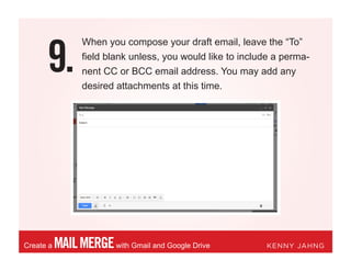 9.
MAILMERGEwith Gmail and Google DriveCreate a KENNY JAHNG
When you compose your draft email, leave the “To”
field blank unless, you would like to include a perma-
nent CC or BCC email address. You may add any
desired attachments at this time.
 