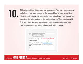10.
MAILMERGEwith Gmail and Google DriveCreate a KENNY JAHNG
Title your subject line whatever you desire. You can also use any
data from your mail merge in the subject line of your email (i.e.
Hello John). You would get this in your completed mail merge by
inserting the information in the subject line as Your meeting with
$%Executive Name%. Be sure to use the dollar sign and the
percentage signs as seen, otherwise it will not work.
 