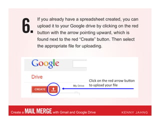 6.
MAILMERGEwith Gmail and Google DriveCreate a KENNY JAHNG
If you already have a spreadsheet created, you can
upload it to your Google drive by clicking on the red
button with the arrow pointing upward, which is
found next to the red “Create” button. Then select
the appropriate file for uploading.
Click on the red arrow button
to upload your ﬁle
 