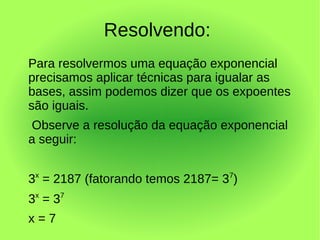 Resolvendo:
Para resolvermos uma equação exponencial
precisamos aplicar técnicas para igualar as
bases, assim podemos dizer que os expoentes
são iguais.
Observe a resolução da equação exponencial
a seguir:


3x = 2187 (fatorando temos 2187= 37)
3x = 3 7
x=7
 