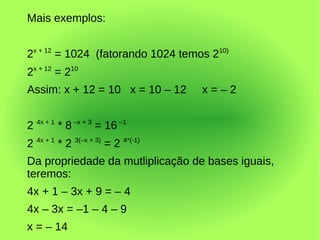 Mais exemplos:


2x + 12 = 1024 (fatorando 1024 temos 210)
2x + 12 = 210
Assim: x + 12 = 10 x = 10 – 12      x=–2


2 4x + 1 * 8 –x + 3 = 16 –1
2 4x + 1 * 2 3(–x + 3) = 2 4*(-1)
Da propriedade da mutliplicação de bases iguais,
teremos:
4x + 1 – 3x + 9 = – 4
4x – 3x = –1 – 4 – 9
x = – 14
 