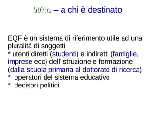 Who  – a chi è destinato EQF è un sistema di riferimento utile ad una pluralità di soggetti  * utenti diretti ( studenti ) e indiretti (f amiglie, imprese  ecc) dell’istruzione e formazione ( dalla scuola primaria al dottorato di ricerca ) *  operatori del sistema educativo *  decisori politici 