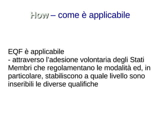 How   – come è applicabile EQF è applicabile - attraverso l’adesione volontaria degli Stati Membri che regolamentano le modalità ed, in particolare, stabiliscono a quale livello sono inseribili le diverse qualifiche 