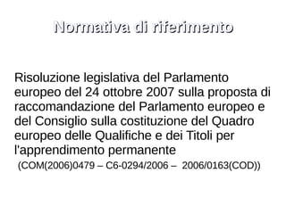 Normativa di riferimento Risoluzione legislativa del Parlamento europeo del 24 ottobre 2007 sulla proposta di raccomandazione del Parlamento europeo e del Consiglio sulla costituzione del Quadro europeo delle Qualifiche e dei Titoli per l'apprendimento permanente (COM(2006)0479 – C6-0294/2006 –  2006/0163(COD)) 