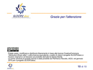 Grazie per l'attenzione Potete usare, modificare e distribuire liberamente in base alla licenza CreativeCommons “Attribution-Share alike” o altra licenza equivalente, a patto di citare il progetto SLOOP2desc e l'autore originario e di lasciare sul prodotto derivato le stesse libertà. La prima versione di questa risorsa è stata prodotta da Pierfranco Ravotto, AICA, nel gennaio 2010 per il progetto SLOOP2desc. 