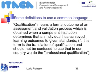 Some definitions to use a common language 
"Qualification" means a formal outcome of an 
assessment and validation process which is 
obtained when a competent institution 
determines that an individual has achieved 
learning outcomes to given standards; (fl. this 
term is the translation of qualification and 
should not be confused to use that in our 
country we do the "professional qualification") 
Lucio Pianese 16 
ASSOCIAZIONE 
HERMES 
http://www.hermescuole.it 
 