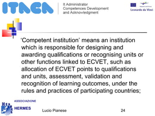 ‘Competent institution’ means an institution 
which is responsible for designing and 
awarding qualifications or recognising units or 
other functions linked to ECVET, such as 
allocation of ECVET points to qualifications 
and units, assessment, validation and 
recognition of learning outcomes, under the 
rules and practices of participating countries; 
Lucio Pianese 24 
ASSOCIAZIONE 
HERMES 
http://www.hermescuole.it 
 