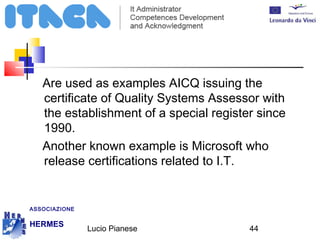Are used as examples AICQ issuing the 
certificate of Quality Systems Assessor with 
the establishment of a special register since 
1990. 
Another known example is Microsoft who 
release certifications related to I.T. 
Lucio Pianese 44 
ASSOCIAZIONE 
HERMES 
http://www.hermescuole.it 
 