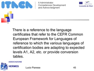 There is a reference to the language 
certificates that refer to the CEFR Common 
European Framework for Languages of 
reference to which the various languages of 
certification bodies are adapting to expected 
levels A1, A2, etc. or provide conversion 
tables. 
Lucio Pianese 45 
ASSOCIAZIONE 
HERMES 
http://www.hermescuole.it 
 