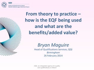 From theory to practice –
how is the EQF being used
and what are the
benefits/added value?
Bryan Maguire

Head of Qualifications Services, QQI
Birmingham
26 February 2014

QQI, an integrated agency for quality
and qualifications in Ireland

 