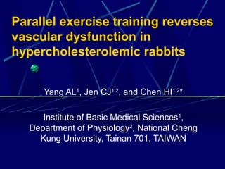 Parallel exercise training reverses
vascular dysfunction in
hypercholesterolemic rabbits
Yang AL1
, Jen CJ1,2
, and Chen HI1,2
*
Institute of Basic Medical Sciences1
,
Department of Physiology2
, National Cheng
Kung University, Tainan 701, TAIWAN
 