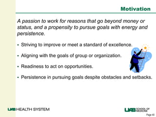 Page 40
Motivation
A passion to work for reasons that go beyond money or
status, and a propensity to pursue goals with energy and
persistence.
 Striving to improve or meet a standard of excellence.
 Aligning with the goals of group or organization.
 Readiness to act on opportunities.
 Persistence in pursuing goals despite obstacles and setbacks.
 