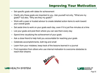 Page 55
Improving Your Motivation
 Set specific goals with dates for achievement
 Clarify why these goals are important to you. Ask yourself not only, "What are my
goals?" but also, "Why are they my goals?"
 Work with a peer or trusted advisor to create detailed action items to work toward
your overall goals
 Set aside time to work on your goals each day, even if it is just five minutes at a time
 List your goals and post them where you can see them every day
 Spend time visualizing the achievement of your goals
 Ask a close friend to help hold you accountable for reaching your goals
 Celebrate accomplishments, both big and small
 Learn from your mistakes; keep track of the lessons learned in a journal
 Find inspiration from others who use internal motivation to overcome obstacles to
reach their dreams
 