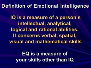 10
Definition of Emotional IntelligenceDefinition of Emotional Intelligence
IQ is a measure of a person’s
intellectual, analytical,
logical and rational abilities.
It concerns verbal, spatial,
visual and mathematical skills
EQ is a measure of
your skills other than IQ
 