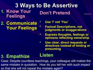 14
3 Ways to Be Assertive3 Ways to Be Assertive
1.1. Know YourKnow Your
FeelingsFeelings
2.2. CommunicateCommunicate
Your FeelingsYour Feelings
3.3. EmpathizeEmpathize
Don’t PretendDon’t Pretend Attendee FluAttendee Flu
 Use ‘I’ not ‘You’Use ‘I’ not ‘You’
 Factual Descriptions, notFactual Descriptions, not
judgments or exaggerationsjudgments or exaggerations
 Express thoughts, feelings orExpress thoughts, feelings or
opinions reflecting ownershipopinions reflecting ownership
 Use clear, direct requests orUse clear, direct requests or
directives instead of hinting ordirectives instead of hinting or
presumingpresuming
ListenListen
Case: Despite countless teachings, your colleague still makes the
same mistake in quotation. How do you tell her with such impact
so that she will not repeat the mistake again?
 