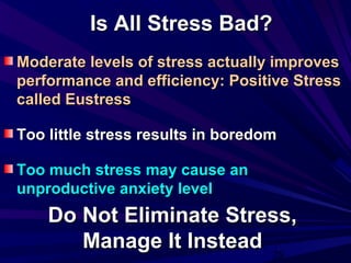 28
Is All Stress Bad?Is All Stress Bad?
Moderate levels of stress actually improvesModerate levels of stress actually improves
performance and efficiency: Positive Stressperformance and efficiency: Positive Stress
called Eustresscalled Eustress
Too little stress results in boredomToo little stress results in boredom
Too much stress may cause anToo much stress may cause an
unproductive anxiety levelunproductive anxiety level
Do Not Eliminate Stress,Do Not Eliminate Stress,
Manage It InsteadManage It Instead
 