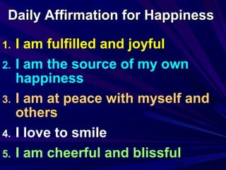 35
Daily Affirmation for HappinessDaily Affirmation for Happiness
1. I am fulfilled and joyful
2. I am the source of my own
happiness
3. I am at peace with myself and
others
4. I love to smile
5. I am cheerful and blissful
 