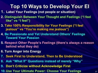 37 3737
Top 10 Ways to Develop Your EITop 10 Ways to Develop Your EI
1.1. Label Your Feelings (not people or situation)Label Your Feelings (not people or situation)
2.2. Distinguish Between Your Thought and Feelings (“I feelDistinguish Between Your Thought and Feelings (“I feel
like” vs “I feel”)like” vs “I feel”)
3.3. Take 100% Responsibility for Your Feelings (“I feelTake 100% Responsibility for Your Feelings (“I feel
jealous” vs “You’re making me jealous”)jealous” vs “You’re making me jealous”)
4.4. Be Passionate and Yet Understand Others’ FeelingsBe Passionate and Yet Understand Others’ Feelings
Toward Your PassionToward Your Passion
5.5. Respect Other People’s Feelings (there’s always a reasonRespect Other People’s Feelings (there’s always a reason
behind what they do)behind what they do)
6. Turn Anger into Energy6. Turn Anger into Energy
7.7. Seek First to Understand, Then to Be UnderstoodSeek First to Understand, Then to Be Understood
8.8. Ask “What If” Questions instead of merely “Why”Ask “What If” Questions instead of merely “Why”
9.9. Don’t Criticize without Acknowledge FirstDon’t Criticize without Acknowledge First
10.10. Use Your Ultimate Power: Choose Your FeelingsUse Your Ultimate Power: Choose Your Feelings
 