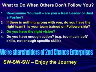 42
What to Do When Others Don’t Follow You?What to Do When Others Don’t Follow You?
1.1. Re-examine Yourself – are you a Real Leader or JustRe-examine Yourself – are you a Real Leader or Just
a Pusher?a Pusher?
2.2. If there is nothing wrong with you, do you have theIf there is nothing wrong with you, do you have the
right team? Is your team trained on Followership?right team? Is your team trained on Followership?
3.3. Do you have the right vision?Do you have the right vision?
4.4. Do you have enough action? (e.g. too much ‘soft’Do you have enough action? (e.g. too much ‘soft’
skills, not enough specific skills)skills, not enough specific skills)
SW-SW-SW – Enjoy the JourneySW-SW-SW – Enjoy the Journey
 