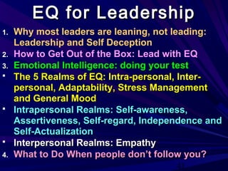 43
1. Why most leaders are leaning, not leading:
Leadership and Self Deception
2. How to Get Out of the Box: Lead with EQ
3.3. Emotional Intelligence: doing your testEmotional Intelligence: doing your test
 The 5 Realms of EQ: Intra-personal, Inter-The 5 Realms of EQ: Intra-personal, Inter-
personal, Adaptability, Stress Managementpersonal, Adaptability, Stress Management
and General Moodand General Mood
 Intrapersonal Realms: Self-awareness,Intrapersonal Realms: Self-awareness,
Assertiveness, Self-regard, Independence andAssertiveness, Self-regard, Independence and
Self-ActualizationSelf-Actualization
 Interpersonal Realms: EmpathyInterpersonal Realms: Empathy
4.4. What to Do When people don’t follow you?What to Do When people don’t follow you?
EQ for LeadershipEQ for Leadership
 
