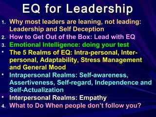 6
1. Why most leaders are leaning, not leading:
Leadership and Self Deception
2. How to Get Out of the Box: Lead with EQ
3.3. Emotional Intelligence: doing your testEmotional Intelligence: doing your test
 The 5 Realms of EQ: Intra-personal, Inter-The 5 Realms of EQ: Intra-personal, Inter-
personal, Adaptability, Stress Managementpersonal, Adaptability, Stress Management
and General Moodand General Mood
 Intrapersonal Realms: Self-awareness,Intrapersonal Realms: Self-awareness,
Assertiveness, Self-regard, Independence andAssertiveness, Self-regard, Independence and
Self-ActualizationSelf-Actualization
 Interpersonal Realms: EmpathyInterpersonal Realms: Empathy
4.4. What to Do When people don’t follow you?What to Do When people don’t follow you?
EQ for LeadershipEQ for Leadership
 