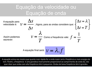 Equação da velocidade ou
Equação de onda
A equação acima nos mostra que quanto mais rápida for a onda maior será a freqüência e mais energia ela
tem. Porém, a freqüência é uma grandeza inversamente proporcional ao comprimento de onda (λ), isto
quer dizer que ondas com alta freqüência têm λ pequenos. Ondas de baixa freqüência têm λ grandes.
A equação para
velocidade é: ; Agora, para as ondas considere que:
Assim podemos
escrever:
; Como a frequência vale:
A equação final será:
 
