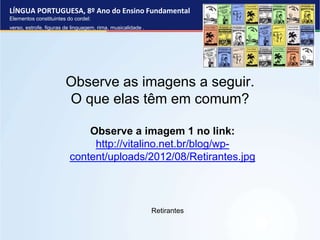 LÍNGUA PORTUGUESA, 8º Ano do Ensino Fundamental
Elementos constituintes do cordel:
verso, estrofe, figuras de linguagem, rima, musicalidade .
Retirantes
Observe as imagens a seguir.
O que elas têm em comum?
Observe a imagem 1 no link:
http://vitalino.net.br/blog/wp-
content/uploads/2012/08/Retirantes.jpg
 