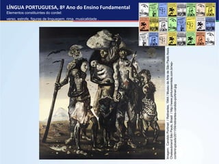 LÍNGUA PORTUGUESA, 8º Ano do Ensino Fundamental
Elementos constituintes do cordel:
verso, estrofe, figuras de linguagem, rima, musicalidade .
Imagem:
Candido
Portinari
/
Retirantes,
1944
/
Museu
de
Arte
de
São
Paulo
Assis
Chateaubriand
São
Paulo,
Brasil
/
http://www.pinturasemtela.com.br/wp-
content/uploads/2011/04/retirantes-candido-portinari.jpg
 