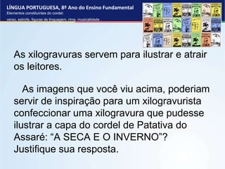 LÍNGUA PORTUGUESA, 8º Ano do Ensino Fundamental
Elementos constituintes do cordel:
verso, estrofe, figuras de linguagem, rima, musicalidade .
As xilogravuras servem para ilustrar e atrair
os leitores.
As imagens que você viu acima, poderiam
servir de inspiração para um xilogravurista
confeccionar uma xilogravura que pudesse
ilustrar a capa do cordel de Patativa do
Assaré: “A SECA E O INVERNO”?
Justifique sua resposta.
 