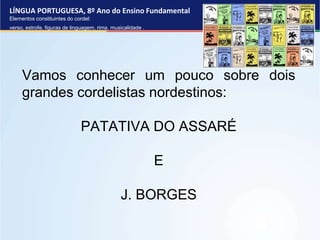LÍNGUA PORTUGUESA, 8º Ano do Ensino Fundamental
Elementos constituintes do cordel:
verso, estrofe, figuras de linguagem, rima, musicalidade .
Vamos conhecer um pouco sobre dois
grandes cordelistas nordestinos:
PATATIVA DO ASSARÉ
E
J. BORGES
 