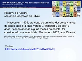 LÍNGUA PORTUGUESA, 8º Ano do Ensino Fundamental
Elementos constituintes do cordel:
verso, estrofe, figuras de linguagem, rima, musicalidade .
Patativa do Assaré
(Antônio Gonçalves da Silva)
Nasceu em 1909, era cego de um olho desde os 4 anos
de idade, aos 5 já fazia versos . Alfabetizou-se aos12
anos, ficando apenas alguns meses na escola, foi
considerado um autodidata. Morreu em 2002, aos 93 anos.
BELTRÃO, Eliana Lúcia Santos. Diálogo: língua portuguesa, 7º ano/Eliana Lúcia Santos Beltrão, Tereza Cristina S.
Gordilho. – Ed. Renovada. – São Paulo: FTD, 2009 – (Coleção Diálogo).
Ver link:
https://www.youtube.com/watch?v=xOWaj8bjVHs
 