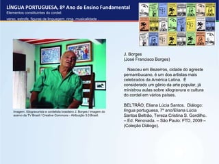 LÍNGUA PORTUGUESA, 8º Ano do Ensino Fundamental
Elementos constituintes do cordel:
verso, estrofe, figuras de linguagem, rima, musicalidade .
J. Borges
(José Francisco Borges)
Nasceu em Bezerros, cidade do agreste
pernambucano, é um dos artistas mais
celebrados da América Latina. É
considerado um gênio da arte popular, já
ministrou aulas sobre xilogravura e cultura
do cordel em vários países.
BELTRÃO, Eliana Lúcia Santos. Diálogo:
língua portuguesa, 7º ano/Eliana Lúcia
Santos Beltrão, Tereza Cristina S. Gordilho.
– Ed. Renovada. – São Paulo: FTD, 2009 –
(Coleção Diálogo).
Imagem: Xilogravurista e cordelista brasileiro J. Borges / imagem do
acervo da TV Brasil / Creative Commons - Atribuição 3.0 Brasil.
 