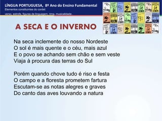 LÍNGUA PORTUGUESA, 8º Ano do Ensino Fundamental
Elementos constituintes do cordel:
verso, estrofe, figuras de linguagem, rima, musicalidade .
A SECA E O INVERNO
Na seca inclemente do nosso Nordeste
O sol é mais quente e o céu, mais azul
E o povo se achando sem chão e sem veste
Viaja à procura das terras do Sul
Porém quando chove tudo é riso e festa
O campo e a floresta prometem fartura
Escutam-se as notas alegres e graves
Do canto das aves louvando a natura
 
