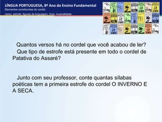LÍNGUA PORTUGUESA, 8º Ano do Ensino Fundamental
Elementos constituintes do cordel:
verso, estrofe, figuras de linguagem, rima, musicalidade .
Quantos versos há no cordel que você acabou de ler?
Que tipo de estrofe está presente em todo o cordel de
Patativa do Assaré?
Junto com seu professor, conte quantas sílabas
poéticas tem a primeira estrofe do cordel O INVERNO E
A SECA.
 